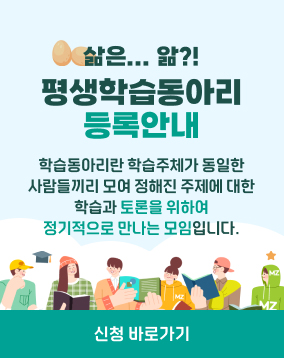 삶은...앎?!
평생학습동아리 등록안내
학습동아리란? 학습주제가 동일한 사람들끼리 모여 정해진 주제에 대한 학습과 토론을 위하여 정기적으로 만나는 모임

연수구 평생학습동아리로 등록하면?!
1. 학습공간지원(1년간 사용 : 추첨선발)
2. 우수학습동아리 지원사업(공모 후 사업비 지원)
3. 학습동아리 전문연수 기회 제공
4. 평생학습 행사 및 박람회 등 행사 참여

학습동아리를 신청하려면??
신청기간 : 연중
신청방법 연수구 평생교육센터 홈페이지(회원가입) → 네트워크(학습동아리신청) → 학습동아리 기본정보 입력 → 담당부서승인