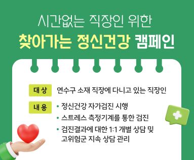     시간없는 직장인 위한    찾아가는 정신건강 캠페인  ○ 대    상 : 연수구 소재 직장에 다니고 있는 직장인  ○ 내    용    - 정신건강 자가검진 시행   - 스트레스 측정기계를 통한 검진   - 검진결과에 대한 1:1 개별 상담 및 고위험군 지속 상담 관리