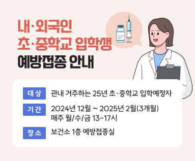 내·외국인 초·중학교 입학생 예방접종 안내 - 대 상: 관내 거주하는 25년 초·중학교 입학예정자 - 기 간: 2024년 12월 ~ 2025년 2월(3개월) 매주 월/수/금 13-17시 - 장 소: 보건소 1층 예방접종실