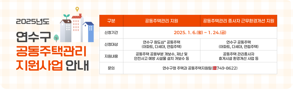 2025년도 연수구 공동주택관리 지원사업 안내  신청기간 : 2025. 1. 6.(월) ~ 1. 24.(금) 신청대상 공동주택관리 지원 - 연수구 원도심* 공동주택(아파트, 다세대, 연립주택) 공동주택관리 종사자 근무환경개선 지원 - 연수구 공동주택(아파트, 다세대, 연립주택) 지원내용 공동주택관리 지원 - 공동주택 공용부분 개보수, 재난 및 안전사고 예방 시설물 설치 개보수 등 공동주택관리 종사자 근무환경개선 지원 - 공동주택 관리종사자 휴게시설 환경개선 사업 등  문   의 : 연수구청 주택과 공동주택지원팀(☎749-8622)