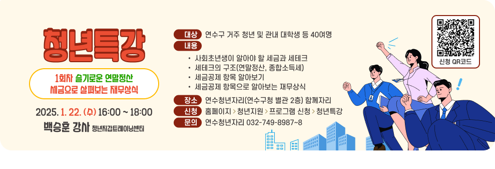 청년특강 1회차 슬기로운 연말정산 세금으로 살펴보는 재무상식 2025. 1. 22. (수) 16:00 ~ 18:00 백승훈 강사 청년지갑트레이닝센터 대상    연수구 거주 청년 및 관내 대학생 등 40여명 내용 사회초년생이 알아야 할 세금과 세테크 세테크의 구조(연말정산, 종합소득세) 세금공제 항목 알아보기 세금공제 항목으로 알아보는 재무상식 장소    연수청년자리(연수구청 별관 2층) 함께자리 신청    홈페이지   청년지원   프로그램 신청   청년특강 문의    연수청년자리 032-749-8987~8