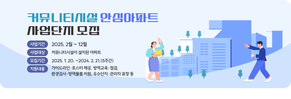 「커뮤니티시설 안심아파트」 사업단지 모집 ○ 사업기간 : 2025. 2월 ~ 12월 ○ 사업대상 : 커뮤니티시설이 설치된 아파트 ○ 모집기간 : 2025. 1. 20. ~2024. 2. 21.(5주간) ○ 지원내용 - 가이드라인·포스터 제공, 방역교육·점검, 환경검사·방역물품 지원, 우수단지·관리자 표창 등