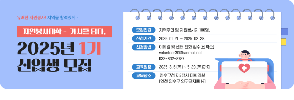 유쾌한 자원봉사! 지역을 활력있게 - 자원봉사대학 -  가치를 담다. 2025년 1기 신입생 모집 모집인원 : 지역주민 및 자원봉사자 100명. 신청기간 : 2025. 01. 21. ~ 2025. 02. 28 신청방법 이메일 및 센터 전화 접수(선착순) volunteer30@hanmail.net 032-832-8787 교육일정 : 2025. 3. 6.(목) ~ 5. 29.(목)까지 교육장소  :연수구청 제2청사 대회의실(인천 연수구 연구단지로 14)