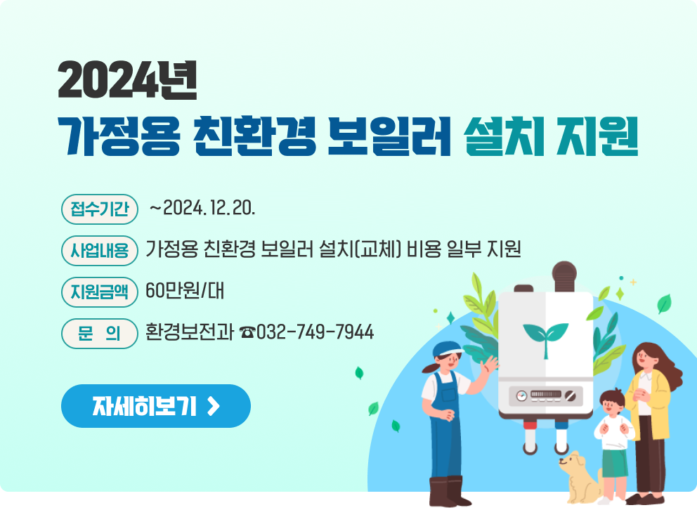 2024년 가정용 친환경 보일러 설치 지원  * 접수기간 : ~2024.12.20. * 사업내용 : 가정용 친환경 보일러 설치(교체) 비용 일부 지원 * 지원금액 : 60만원/대 * 문의 : 환경보전과 ☎032-749-7944